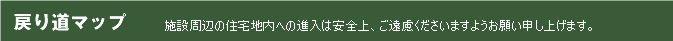 戻り道マップ 施設周辺の住宅地内への進入は、安全上ご遠慮くださいますようお願い申し上げます。